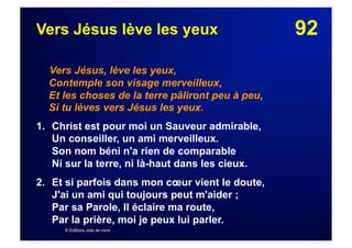 92Vers Jésus lève les yeux
Vers Jésus, lève les yeux,
Contemple son visage merveilleux,
Et les choses de la terre pâliront peu à peu,
Si tu lèves vers Jésus les yeux.
1. Christ est pour moi un Sauveur admirable,
Un conseiller, un ami merveilleux.
Son nom béni n'a rien de comparable
Ni sur la terre, ni là-haut dans les cieux.
2.  Et si parfois dans mon cœur vient le doute,
J'ai un ami qui toujours peut m'aider ;
Par sa Parole, Il éclaire ma route,
Par la prière, moi je peux lui parler.
© Editions Joie de vivre
 