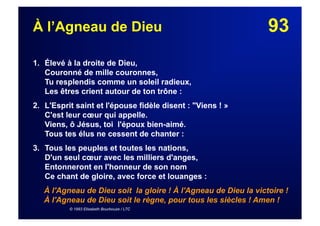 93À l’Agneau de Dieu
1. Élevé à la droite de Dieu,
Couronné de mille couronnes,
Tu resplendis comme un soleil radieux,
Les êtres crient autour de ton trône :
2. L'Esprit saint et l'épouse fidèle disent : "Viens ! »
C'est leur cœur qui appelle.
Viens, ô Jésus, toi l'époux bien-aimé.
Tous tes élus ne cessent de chanter :
3. Tous les peuples et toutes les nations,
D'un seul cœur avec les milliers d'anges,
Entonneront en l'honneur de son nom
Ce chant de gloire, avec force et louanges :
À l'Agneau de Dieu soit la gloire ! À l'Agneau de Dieu la victoire !
À l'Agneau de Dieu soit le règne, pour tous les siècles ! Amen !
© 1993 Elisabeth Bourbouze / LTC
 