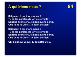 94À qui irions-nous ?
Seigneur, à qui irions-nous ?
Tu as les paroles de la vie éternelle !
Et nous avons cru, et nous avons connu
Que tu es le Christ, le Saint de Dieu.
Seigneur, à qui irions-nous ?
Tu as les paroles de la vie éternelle !
Et nous avons cru, et nous avons connu
Que tu es le Christ, le Saint de Dieu.
Oh, Seigneur Jésus, tu es notre Dieu.
 