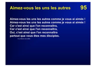 95Aimez-vous les uns les autres
Aimez-vous les uns les autres comme je vous ai aimés !
Aimez-vous les uns les autres comme je vous ai aimés !
Car c'est ainsi que l'on reconnaîtra,
Car c'est ainsi que l'on reconnaîtra,
Oui, c'est ainsi que l'on reconnaîtra
partout que vous êtes mes disciples.
© La Maison de la Bible
 