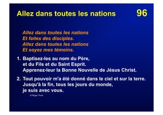 96Allez dans toutes les nations
Allez dans toutes les nations
Et faites des disciples.
Allez dans toutes les nations
Et soyez mes témoins.
1. Baptisez-les au nom du Père,
et du Fils et du Saint Esprit.
Apprenez-leur la Bonne Nouvelle de Jésus Christ.
2. Tout pouvoir m'a été donné dans le ciel et sur la terre.
Jusqu'à la fin, tous les jours du monde,
je suis avec vous.
© Roger Trunk
 