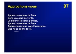 97Approchons-nous
Approchons-nous de Dieu
Dans un esprit de vérité.
Le cœur et le corps purifiés,
Approchons-nous de Dieu.
Approchons-nous avec l'assurance
Que nous donne la foi.
© Musyfée
 