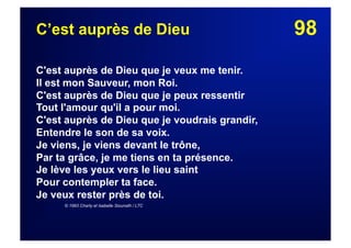 98C’est auprès de Dieu
C'est auprès de Dieu que je veux me tenir.
Il est mon Sauveur, mon Roi.
C'est auprès de Dieu que je peux ressentir
Tout l'amour qu'il a pour moi.
C'est auprès de Dieu que je voudrais grandir,
Entendre le son de sa voix.
Je viens, je viens devant le trône,
Par ta grâce, je me tiens en ta présence.
Je lève les yeux vers le lieu saint
Pour contempler ta face.
Je veux rester près de toi.
© 1993 Charly et Isabelle Siounath / LTC
 