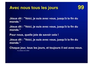 99Avec nous tous les jours
Jésus dit : "Voici, je suis avec vous, jusqu'à la fin du
monde."
Jésus dit : "Voici, je suis avec vous, jusqu'à la fin du
monde."
Pour nous, quelle joie de savoir cela !
Jésus dit : "Voici, je suis avec vous, jusqu'à la fin du
monde."
Chaque jour, tous les jours, et toujours il est avec nous.
© La Maison de la Bible
 