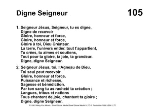 105Digne Seigneur
1. Seigneur Jésus, Seigneur, tu es digne,
Digne de recevoir
Gloire, honneur et force,
Gloire, honneur et force,
Gloire à toi, Dieu Créateur.
La terre, l'univers entier, tout t’appartient,
Tu crées, tu aimes et soutiens,
Tout pour ta gloire, ta joie, ta grandeur.
Digne, digne Seigneur.
2. Seigneur Jésus, toi, l'Agneau de Dieu,
Toi seul peut recevoir
Gloire, honneur et force,
Puissance et richesse,
Sagesse et bénédiction.
Par ton sang tu as racheté ta création ;
Langues, tribus et nations
Tous chantent de joie, chantent ta gloire ;
Digne, digne Seigneur.
© 1963 Harry Fox Music / Small Stone Media/Small Stone Media / LTC © Traduction 1986 JEM / LTC
 
