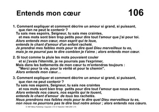 106Entends mon cœur
1. Comment expliquer et comment décrire un amour si grand, si puissant,
que rien ne peut le contenir ?
Tu sais mes espoirs, Seigneur, tu sais mes craintes,
et mes mots sont bien trop petits pour dire tout l'amour que j'ai pour toi.
Alors entends mon cœur, mon esprit qui te loue,
entends le chant d'amour d'un enfant racheté.
Je prendrai mes faibles mots pour te dire quel Dieu merveilleux tu es,
mais je ne pourrai pas te dire combien je t'aime ; alors entends mon cœur.
2. Si tout comme la pluie les mots pouvaient couler
et si j'avais l'éternité, je ne pourrais pas l'exprimer,
Mais dans les battements de mon cœur tu m'entendras toujours :
"Merci pour la vie, pour la vérité et pour le chemin".
Alors entends mon cœur…
3. Comment expliquer et comment décrire un amour si grand, si puissant,
que rien ne peut contenir ?
Tu sais nos espoirs, Seigneur, tu sais nos craintes
et nos mots sont bien trop petits pour dire tout l'amour que nous avons.
Alors entends nos cœurs, nos esprits qui te louent,
entends le chant d'amour de tous tes rachetés.
Nous prendrons nos faibles mots pour te dire quel Dieu merveilleux tu es,
non nous ne pourrons pas te dire tout notre amour ; alors entends nos cœurs.
© 1997 Mercy Publishing / Copycare / LTC © Traduction 1998 JEM / LTC
 