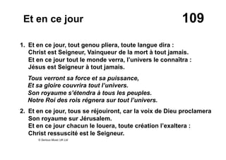 109Et en ce jour
1. Et en ce jour, tout genou pliera, toute langue dira :
Christ est Seigneur, Vainqueur de la mort à tout jamais.
Et en ce jour tout le monde verra, l’univers le connaîtra :
Jésus est Seigneur à tout jamais.
Tous verront sa force et sa puissance,
Et sa gloire couvrira tout l’univers.
Son royaume s’étendra à tous les peuples.
Notre Roi des rois régnera sur tout l’univers.
2. Et en ce jour, tous se réjouiront, car la voix de Dieu proclamera
Son royaume sur Jérusalem.
Et en ce jour chacun le louera, toute création l’exaltera :
Christ ressuscité est le Seigneur.
© Serious Music UK Ltd
 
