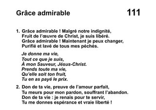 111Grâce admirable
1. Grâce admirable ! Malgré notre indignité,
Fruit de l’œuvre de Christ, je suis libéré.
Grâce admirable ! Maintenant je peux changer,
Purifié et lavé de tous mes péchés.
Je donne ma vie,
Tout ce que je suis,
À mon Sauveur, Jésus-Christ.
Prends toute ma vie,
Qu’elle soit ton fruit,
Tu en as payé le prix.
2. Don de ta vie, preuve de l’amour parfait,
Tu meurs pour mon pardon, souffrant l’abandon.
Don de ta vie : je renais pour te servir,
Tu me donnes espérance et vraie liberté !
 