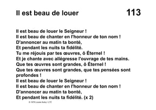 113Il est beau de louer
Il est beau de louer le Seigneur !
Il est beau de chanter en l'honneur de ton nom !
D'annoncer au matin ta bonté,
Et pendant les nuits ta fidélité.
Tu me réjouis par tes œuvres, ô Éternel !
Et je chante avec allégresse l'ouvrage de tes mains.
Que tes œuvres sont grandes, ô Éternel !
Que tes œuvres sont grandes, que tes pensées sont
profondes !
Il est beau de louer le Seigneur !
Il est beau de chanter en l'honneur de ton nom !
D'annoncer au matin ta bonté,
Et pendant les nuits ta fidélité. (x 2)
© 1976 Louise Aubry / LTC
 