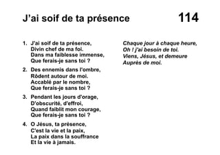 114J’ai soif de ta présence
1. J'ai soif de ta présence,
Divin chef de ma foi.
Dans ma faiblesse immense,
Que ferais-je sans toi ?
2. Des ennemis dans l'ombre,
Rôdent autour de moi.
Accablé par le nombre,
Que ferais-je sans toi ?
3. Pendant les jours d'orage,
D'obscurité, d'effroi,
Quand faiblit mon courage,
Que ferais-je sans toi ?
4. O Jésus, ta présence,
C'est la vie et la paix,
La paix dans la souffrance
Et la vie à jamais.
Chaque jour à chaque heure,
Oh ! j'ai besoin de toi.
Viens, Jésus, et demeure
Auprès de moi.
 