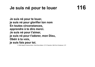 116Je suis né pour te louer
Je suis né pour te louer,
je suis né pour glorifier ton nom
En toutes circonstances,
apprendre à te dire merci.
Je suis né pour t'aimer,
je suis né pour t'adorer, mon Dieu,
Obéir à ta voix,
je suis fais pour toi.
© 1986 Integrity's Hosanna Music / Small Stone Media / LTC © Traduction 1990 Chris Christensen / LTC
 