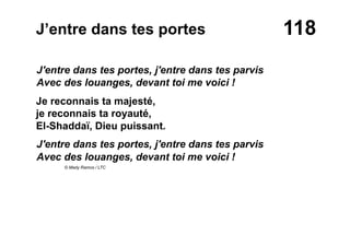 118J’entre dans tes portes
J'entre dans tes portes, j'entre dans tes parvis
Avec des louanges, devant toi me voici !
Je reconnais ta majesté,
je reconnais ta royauté,
El-Shaddaï, Dieu puissant.
J'entre dans tes portes, j'entre dans tes parvis
Avec des louanges, devant toi me voici !
© Mady Ramos / LTC
 