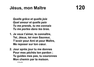120Jésus, mon Maître
Quelle grâce et quelle joie
Quel amour et quelle paix
Tu me prends, tu me connais
Tu me portes dans tes bras.
1. Je veux t’aimer, te connaître,
Toi, Jésus, toi mon Sauveur,
T’avoir pour Ami et pour Maître,
Me reposer sur ton cœur.
2. Jour après jour tu me donnes
Pour mes péchés ton pardon ;
Tu guides mes pas, tu couronnes
Mon chemin par ta maison.
© Musyfée
 