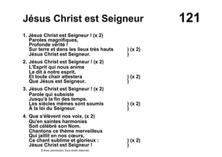 121Jésus Christ est Seigneur
1. Jésus Christ est Seigneur ! (x 2)
Paroles magnifiques,
Profonde vérité !
Sur terre et dans les lieux très hauts ) (x 2)
Jésus Christ est Seigneur. )
2. Jésus Christ est Seigneur ! (x 2)
L'Esprit qui nous anime
Le dit à notre esprit,
Et toute chair attestera ) (x 2)
Que Jésus est Seigneur. )
3. Jésus Christ est Seigneur ! (x 2)
Parole qui subsiste
Jusqu'à la fin des temps.
Les siècles mêmes sont soumis ) (x 2)
À la loi du Seigneur. )
4. Que s'élèvent nos voix, (x 2)
Qu'en saintes harmonies
Soit célébré son Nom.
Chantons ce thème merveilleux
Qui jaillit en nos cœurs,
Ce chant sublime et glorieux : ) (x 2)
Jésus Christ est Seigneur ! )
© Avec permission, tous droits réservés
 