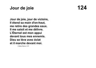 124Jour de joie
Jour de joie, jour de victoire,
Il étend sa main d'en-haut,
me retire des grandes eaux.
Il me saisit et me délivre.
L’Éternel est mon appui
devant tous mes ennemis.
Dieu se lève avec éclat
et il marche devant moi.
© Mady Ramos / LTC
 