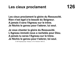 126Les cieux proclament
Les cieux proclament la gloire du Ressuscité.
Rien n'est égal à la beauté du Seigneur.
A jamais il sera l'Agneau sur le trône.
Je fléchis le genou pour l'adorer, lui seul.
Je veux chanter la gloire du Ressuscité.
L’Agneau immolé nous a rachetés pour Dieu.
A jamais tu seras l'Agneau sur le trône.
Je fléchis le genou pour t'adorer, toi seul.
© 1987 Kingswaysongs / Thankyou / LTC © Traduction 1988 LTC
 