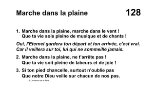 128Marche dans la plaine
1. Marche dans la plaine, marche dans le vent !
Que ta vie sois pleine de musique et de chants !
Oui, l'Eternel gardera ton départ et ton arrivée, c'est vrai.
Car il veillera sur toi, lui qui ne sommeille jamais.
2. Marche dans la plaine, ne t’arrête pas !
Que ta vie soit pleine de labeurs et de joie !
3. Si ton pied chancelle, surtout n’oublie pas
Que notre Dieu veille sur chacun de nos pas.
© La Maison de la Bible
 