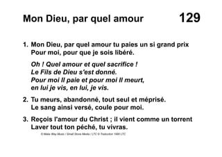 129Mon Dieu, par quel amour
1. Mon Dieu, par quel amour tu paies un si grand prix
Pour moi, pour que je sois libéré.
Oh ! Quel amour et quel sacrifice !
Le Fils de Dieu s'est donné.
Pour moi Il paie et pour moi Il meurt,
en lui je vis, en lui, je vis.
2. Tu meurs, abandonné, tout seul et méprisé.
Le sang ainsi versé, coule pour moi.
3. Reçois l'amour du Christ ; il vient comme un torrent
Laver tout ton péché, tu vivras.
© Make Way Music / Small Stone Media / LTC © Traduction 1990 LTC
 