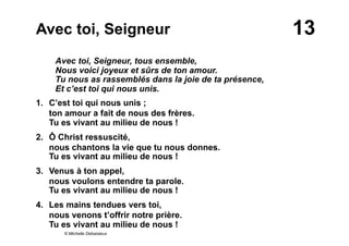 13Avec toi, Seigneur
Avec toi, Seigneur, tous ensemble,
Nous voici joyeux et sûrs de ton amour.
Tu nous as rassemblés dans la joie de ta présence,
Et c’est toi qui nous unis.
1. C’est toi qui nous unis ;
ton amour a fait de nous des frères.
Tu es vivant au milieu de nous !
2. Ô Christ ressuscité,
nous chantons la vie que tu nous donnes.
Tu es vivant au milieu de nous !
3. Venus à ton appel,
nous voulons entendre ta parole.
Tu es vivant au milieu de nous !
4. Les mains tendues vers toi,
nous venons t’offrir notre prière.
Tu es vivant au milieu de nous !
© Michelle Debaisieux
 