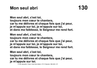 130Mon seul abri
Mon seul abri, c'est toi,
toujours mon cœur te chantera,
car tu me délivres et chaque fois que j'ai peur,
je m'appuie sur toi, je m'appuie sur toi,
et dans ma faiblesse, le Seigneur me rend fort.
Mon seul abri, c'est toi,
toujours mon cœur te chantera,
car tu me délivres et chaque fois que j'ai peur,
je m'appuie sur toi, je m'appuie sur toi,
et dans ma faiblesse, le Seigneur me rend fort.
Mon seul abri, c'est toi,
toujours mon cœur te chantera,
car tu me délivres et chaque fois que j'ai peur,
je m'appuie sur toi.
© 1981 Maranatha ! Praise / Small Stone Media / LTC © Traduction 1986 JEM / LTC
 