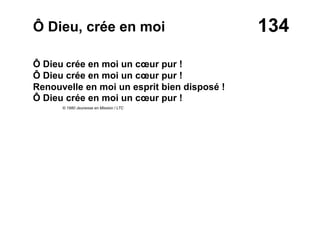 134Ô Dieu, crée en moi
Ô Dieu crée en moi un cœur pur !
Ô Dieu crée en moi un cœur pur !
Renouvelle en moi un esprit bien disposé !
Ô Dieu crée en moi un cœur pur !
© 1980 Jeunesse en Mission / LTC
 