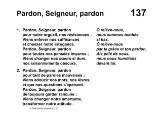 137Pardon, Seigneur, pardon
1. Pardon, Seigneur, pardon
pour notre orgueil, nos résistances ;
Viens enlever nos suffisances
et chasser notre arrogance.
Pardon, Seigneur, pardon
pour toutes nos pensées impures ;
Viens changer nos cœurs si durs,
nos raisonnements obscurs.
2. Pardon, Seigneur, pardon
pour tant de paroles mauvaises ;
Viens adoucir nos mots, nos lèvres,
et que nos questions s'apaisent.
Pardon, Seigneur, pardon
de toujours garder rancune ;
Viens changer notre amertume,
transformer notre attitude.
© 1999 Sylvain Freymond / LTC
Ô relève-nous,
nous sommes tombés
si bas.
Ô relève-nous
par ta grâce et ton pardon,
Aie pitié de nous,
nous nous humilions
devant toi.
 