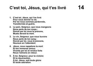 14C’est toi, Jésus, qui t’es livré
1. C’est toi, Jésus, qui t’es livré
Pour nous donner la vie.
Par toi nous sommes pardonnés,
Transformés et guéris.
2. Le pain, Seigneur, que nous mangeons
Nous parle de ton corps ;
Donné par toi nous le prenons,
Muets devant ta mort.
3. Le vin, Seigneur, que nous buvons
Nous parle de ton sang ;
Donné par toi, nous le prenons,
Heureux en t’attendant.
4. Jésus, nous rappelons ta mort
Et ton immense amour.
Vivants par toi et rendus forts
Nous t’aimons en retour.
5. À toi, Seigneur, pour ta victoire
Et ta résurrection,
À toi, Jésus, soit toute gloire
Et toute adoration.
 