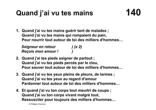 140Quand j’ai vu tes mains
1. Quand j'ai vu tes mains guérir tant de malades ;
Quand j'ai vu tes mains qui rompaient du pain,
Pour nourrir tout autour de toi des milliers d'hommes…
Seigneur en retour ) (x 2)
Reçois mon amour ! )
2. Quand j'ai tes pieds saigner de partout ;
Quand j'ai vu tes pieds percés par le clou,
Pour sauver tout autour de toi des milliers d'hommes…
3. Quand j'ai vu tes yeux pleins de pleurs, de larmes ;
Quand j'ai vu tes yeux au regard d'amour
Pardonner tout autour de toi des milliers d'hommes…
4. Et quand j'ai vu ton corps tout meurtri de coups ;
Quand j'ai vu ton corps vivant malgré tout,
Ressusciter pour toujours des milliers d'hommes…
© Philippe Chanson
 