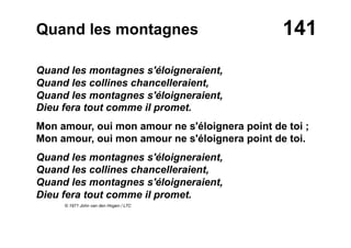 141Quand les montagnes
Quand les montagnes s'éloigneraient,
Quand les collines chancelleraient,
Quand les montagnes s'éloigneraient,
Dieu fera tout comme il promet.
Mon amour, oui mon amour ne s'éloignera point de toi ;
Mon amour, oui mon amour ne s'éloignera point de toi.
Quand les montagnes s'éloigneraient,
Quand les collines chancelleraient,
Quand les montagnes s'éloigneraient,
Dieu fera tout comme il promet.
© 1971 John van den Hogen / LTC
 