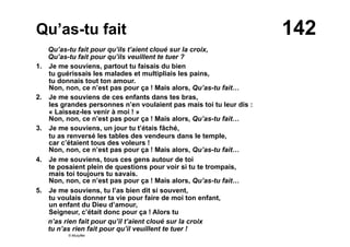 142Qu’as-tu fait
Qu’as-tu fait pour qu’ils t’aient cloué sur la croix,
Qu’as-tu fait pour qu’ils veuillent te tuer ?
1. Je me souviens, partout tu faisais du bien
tu guérissais les malades et multipliais les pains,
tu donnais tout ton amour.
Non, non, ce n’est pas pour ça ! Mais alors, Qu’as-tu fait…
2. Je me souviens de ces enfants dans tes bras,
les grandes personnes n’en voulaient pas mais toi tu leur dis :
« Laissez-les venir à moi ! »
Non, non, ce n’est pas pour ça ! Mais alors, Qu’as-tu fait…
3. Je me souviens, un jour tu t’étais fâché,
tu as renversé les tables des vendeurs dans le temple,
car c’étaient tous des voleurs !
Non, non, ce n’est pas pour ça ! Mais alors, Qu’as-tu fait…
4. Je me souviens, tous ces gens autour de toi
te posaient plein de questions pour voir si tu te trompais,
mais toi toujours tu savais.
Non, non, ce n’est pas pour ça ! Mais alors, Qu’as-tu fait…
5. Je me souviens, tu l’as bien dit si souvent,
tu voulais donner ta vie pour faire de moi ton enfant,
un enfant du Dieu d’amour,
Seigneur, c’était donc pour ça ! Alors tu
n’as rien fait pour qu’il t’aient cloué sur la croix
tu n’as rien fait pour qu’il veuillent te tuer !
© Musyfée
 
