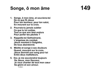149Songe, ô mon âme
1. Songe, ô mon âme, et souviens-toi
De ce que fit Jésus
Pour ton bonheur, pour ton salut,
En mourant sur la croix.
2. Pourrais-tu jamais oublier
Ce que tu lui coûtas,
Tout ce que son âme endura
Pour porter tes péchés ?
3. Rappelle-toi Gethsémané,
L'angoisse du combat,
Jésus montant à Golgotha,
De tous abandonné.
4. Médite et songe à ses douleurs
Quand, mourant sur la croix,
Jésus donnait son sang pour toi
Entre deux malfaiteurs.
5.  Oui, je me souviendrai toujours
De Jésus, mon Sauveur,
Je veux chanter de tout mon cœur
Sa gloire et son amour.
© EBLC
 