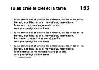 153Tu as créé le ciel et la terre
1. Tu as créé le ciel et la terre, les animaux, les îles et les mers.
Éternel, mon Dieu, tu es si merveilleux, merveilleux.
Tu es avec moi tous les jours de ma vie.
Voilà pourquoi je veux te louer.
2. Tu as créé le ciel et la terre, les animaux, les îles et les mers.
Éternel, mon Dieu, tu es si merveilleux, merveilleux.
Par amour pour moi tu as donné ton Fils.
Voilà pourquoi je veux te louer.
3. Tu as créé le ciel et la terre, les animaux, les îles et les mers.
Éternel, mon Dieu, tu es si merveilleux, merveilleux.
Tu m’entends, tu me réponds quand je te prie.
Voilà pourquoi je veux te louer.
© La Maison de la Bible
 