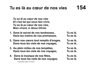 154Tu es là au cœur de nos vies
Tu es là au cœur de nos vies
Et c'est toi qui nous fais vivre,
Tu es là au cœur de nos vies,
Bien vivant, ô Jésus Christ.
1. Dans le secret de nos tendresses, Tu es là.
Dans les matins de nos promesses, Tu es là.
2. Dans nos cœurs tout remplis d'orages, Tu es là.
Dans tous les ciels de nos voyages, Tu es là.
3. Au plein milieu de nos tempêtes, Tu es là.
Dans tous les ciels de nos voyages, Tu es là.
4.  Dans la musique de nos fêtes, Tu es là.
Dans tous les ciels de nos voyages, Tu es là.
© Autorisation SECLI n°2015013
 