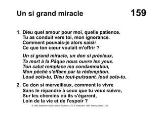 159Un si grand miracle
1. Dieu quel amour pour moi, quelle patience.
Tu as conduit vers toi, mon ignorance.
Comment pouvais-je alors saisir
Ce que ton cœur voulait m'offrir ?
Un si grand miracle, un don si précieux,
Ta mort à la Pâque nous ouvre les yeux.
Ton salut remplace ma condamnation,
Mon péché s'efface par ta rédemption.
Loué sois-tu, Dieu tout-puissant, loué sois-tu.
2. Ce don si merveilleux, comment le vivre
Sans le répandre à ceux que tu veux suivre,
Sur les chemins où ils s'égarent,
Loin de la vie et de l'espoir ?
© 1992 Galestorm Music / David Durham / LTC © Traduction 1993 Thierry Ostrini / LTC
 