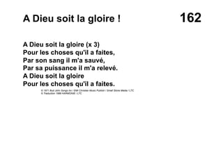 162A Dieu soit la gloire !
A Dieu soit la gloire (x 3)
Pour les choses qu'il a faites,
Par son sang il m'a sauvé,
Par sa puissance il m'a relevé.
A Dieu soit la gloire
Pour les choses qu'il a faites.
© 1971 Bud John Songs Inc / EMI Christian Music Publish / Small Stone Media / LTC
© Traduction 1989 HARMONIE / LTC
 