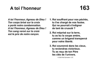 163A toi l’honneur
A toi l'honneur, Agneau de Dieu !
Ton corps brisé sur la croix
a porté notre condamnation.
A toi l'honneur, Agneau de Dieu !
Ton sang versé sur la croix
est le prix de notre rançon.
1. Roi souffrant pour nos péchés,
tu t'es chargé de nos fautes.
Qui ne pourrait s'indigner
de tant de cruauté ?
2. Roi méprisé sur la terre,
tu as bu la coupe amère,
comme un brigand transpercé
pour notre liberté.
3. Roi couronné dans les cieux,
tu reviendras victorieux.
Tu as reçu de ton Père
les clés de l'univers.
© 2005 Rolf Schneider / LTC
 