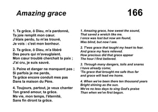 166Amazing grace
1. Ta grâce, ô Dieu, m'a pardonné,
Ta joie remplit mon cœur.
J'étais perdu, tu m'as trouvé,
Je vois : c'est mon bonheur.
2. Ta grâce, ô Dieu, m'a libéré
Des peurs qui m'aveuglaient.
Mon cœur troublé cherchait la paix ;
J'ai cru, je suis sauvé.
3. Peine et danger ne manquent pas ;
Si parfois je me perds,
Ta grâce encore conduit mes pas
Dans la maison du Père.
4. Toujours, partout, je veux chanter
Ton grand amour, ta grâce.
Ma vie, mon temps, l'éternité,
Sans fin diront ta grâce.
1. Amazing grace, how sweet the sound,
That saved a wretch like me.
I once was lost but now am found,
Was blind, but now I see.
2. T'was grace that taught my heart to fear.
And grace my fears relieved.
How precious did that grace appear
The hour I first believed.
3. Through many dangers, toils and snares
I have already come;
'Tis grace that brought me safe thus far
and grace will lead me home.
4. When we've been there ten thousand years
Bright shining as the sun.
We've no less days to sing God's praise
Than when we've first begun.
 