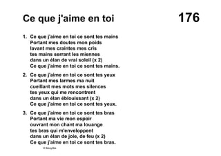 176Ce que j'aime en toi
1. Ce que j'aime en toi ce sont tes mains
Portant mes doutes mon poids
lavant mes craintes mes cris
tes mains serrant les miennes
dans un élan de vrai soleil (x 2)
Ce que j'aime en toi ce sont tes mains.
2. Ce que j'aime en toi ce sont tes yeux
Portant mes larmes ma nuit
cueillant mes mots mes silences
tes yeux qui me rencontrent
dans un élan éblouissant (x 2)
Ce que j'aime en toi ce sont tes yeux.
3. Ce que j'aime en toi ce sont tes bras
Portant ma vie mon espoir
ouvrant mon chant ma louange
tes bras qui m'enveloppent
dans un élan de joie, de feu (x 2)
Ce que j'aime en toi ce sont tes bras.
© Musyfée
 