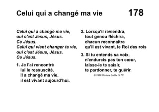 178Celui qui a changé ma vie
Celui qui a changé ma vie,
oui c'est Jésus, Jésus.
Ce Jésus.
Celui qui vient changer ta vie,
oui c'est Jésus, Jésus.
Ce Jésus.
1. Je l'ai rencontré
lui le ressuscité.
Il a changé ma vie,
il est vivant aujourd’hui.
2. Lorsqu'il reviendra,
tout genou fléchira,
chacun reconnaîtra
qu'il est vivant, le Roi des rois
3. Si tu entends sa voix,
n'endurcis pas ton cœur,
laisse-le te saisir,
te pardonner, te guérir.
© 1988 Corinne Lafitte / LTC
 