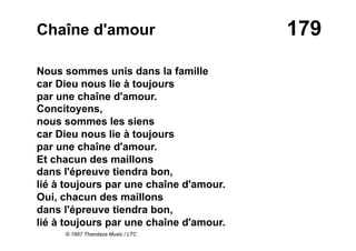 179Chaîne d'amour
Nous sommes unis dans la famille
car Dieu nous lie à toujours
par une chaîne d'amour.
Concitoyens,
nous sommes les siens
car Dieu nous lie à toujours
par une chaîne d'amour.
Et chacun des maillons
dans l'épreuve tiendra bon,
lié à toujours par une chaîne d'amour.
Oui, chacun des maillons
dans l'épreuve tiendra bon,
lié à toujours par une chaîne d'amour.
© 1997 Thandaza Music / LTC
 