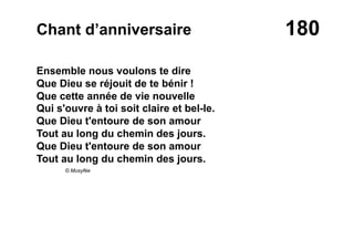 180Chant d’anniversaire
Ensemble nous voulons te dire
Que Dieu se réjouit de te bénir !
Que cette année de vie nouvelle
Qui s'ouvre à toi soit claire et bel-le.
Que Dieu t'entoure de son amour
Tout au long du chemin des jours.
Que Dieu t'entoure de son amour
Tout au long du chemin des jours.
© Musyfée
 