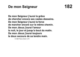 182De mon Seigneur
De mon Seigneur j'aurai la grâce
de chercher encore ses vastes desseins.
De mon Seigneur j'aurai la force
de marcher encore sur le même chemin.
De mon Jésus j'aurai l'amour
la nuit, le jour et jusqu’a bout du matin.
De mon Jésus j'aurai toujours
le doux secours de sa tendre main.
© 1996 Thierry Ostrini / LTC
 