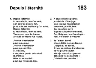 183Depuis l’éternité
1. Depuis l'éternité,
tu m'as choisi, tu m'as aimé,
non pour ce que j'ai fait,
je ne suis pas meilleur qu'un autre.
Depuis l'éternité,
tu m'as choisi, tu m'as aimé.
Tu es venu pour te donner.
A cause de moi tu fus frappé.
Je veux te remercier
pour ton amour.
Je veux te remercier
pour ton sacrifice.
Si je t'aime,
c'est parce que tu m'as aimé
le premier.
Dieu, tu as tout fait
pour que je vienne à toi.
2. A cause de mes péchés,
je méritais d'être jugé.
Mais je peux m'approcher,
pardonné, purifié, lavé.
Car tu as tout payé
et je ne suis plus condamné.
Oui, Seigneur, tu m'as adopté :
non, je n'ai rien à redouter !
3. Je t'ai tout avoué
et vers toi je me suis tourné.
L'Esprit tu as donné,
il vient en moi me transformer.
Ta vie pourra couler,
alors je pourrai progresser
dans une vie de sainteté :
j'obéirai à tes pensées !
 
