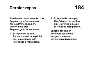 184Dernier repas
Ton dernier repas avant la croix,
Seigneur, je m’en souviens,
Tes souffrances, ton cri,
ta mort pour moi,
Seigneur, je m’en souviens.
1. Et je prends ce pain,
Reconnaissant mon péché,
oui, je prends ce pain
je renonce à mon péché.
2. Et je prends la coupe,
Car j’ai reçu ton pardon,
oui, je prends la coupe,
et je donne mon pardon.
Jusqu'à ton retour,
je célèbre ton amour.
Jusqu'à ton retour,
je veux vivre ton amour.
 