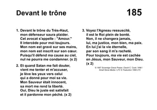 185Devant le trône
1. Devant le trône du Très-Haut,
mon défenseur saura plaider.
Cet avocat s'appelle : "Amour."
Il intercède pour moi toujours.
Mon nom est gravé sur ses mains,
mon nom est inscrit sur son cœur.
Puisqu'il défend ma cause au ciel,
nul ne pourra me condamner. (x 2)
2. Et quand Satan me fait douter,
vient me tenter et m'accuser,
je lève les yeux vers celui
qui a donné pour moi sa vie.
Mon Sauveur était innocent,
sa mort me rend la liberté.
Oui, Dieu le juste est satisfait
et il pardonne mon péché. (x 2)
3. Voyez l'Agneau ressuscité,
il est le Roi plein de bonté.
Non, il ne changera jamais,
lui, ma justice, mon bien, ma paix.
En lui j'ai la vie éternelle,
par son sang il m'a racheté.
Pour toujours, ma vie est cachée
en Jésus, mon Sauveur, mon Dieu.
(x 2)
© 1997 Sovereign Grace Praise / David C. Cook / IHM /
Small Stone Media / LTC © Traduction 1999 LTC
 