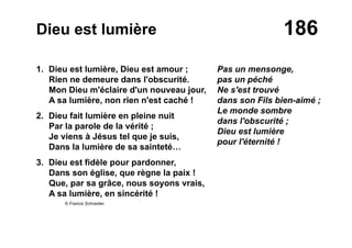 186Dieu est lumière
1. Dieu est lumière, Dieu est amour ;
Rien ne demeure dans l'obscurité.
Mon Dieu m'éclaire d'un nouveau jour,
A sa lumière, non rien n'est caché !
2. Dieu fait lumière en pleine nuit
Par la parole de la vérité ;
Je viens à Jésus tel que je suis,
Dans la lumière de sa sainteté…
3. Dieu est fidèle pour pardonner,
Dans son église, que règne la paix !
Que, par sa grâce, nous soyons vrais,
A sa lumière, en sincérité !
© Francis Schneider
Pas un mensonge,
pas un péché
Ne s'est trouvé
dans son Fils bien-aimé ;
Le monde sombre
dans l'obscurité ;
Dieu est lumière
pour l'éternité !
 