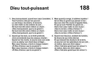 188Dieu tout-puissant
1. Dieu tout-puissant, quand mon cœur considère,
Tout l'univers créé par ton pouvoir,
Le ciel d'azur, les éclairs, le tonnerre,
Le clair matin ou les ombres du soir…
De tout mon être alors s'élève un chant :
«Dieu tout-puissant, que tu es grand !»
De tout mon être alors s'élève un chant :
«Dieu tout-puissant, que tu es grand !»
2. Quand par les bois, ou la forêt profonde,
J'erre et j'entends tous les oiseaux chanter ;
Quand sur les monts, la source avec son onde
Livre au zéphyr son chant doux et léger…
Mon cœur heureux, s'écrie à chaque instant :
«Ô Dieu d'amour, que tu es grand !»
Mon cœur heureux, s'écrie à chaque instant :
«Ô Dieu d'amour, que tu es grand !»
3. Mais quand je songe, ô sublime mystère !
Qu'un Dieu si grand a pu penser à moi ;
Que son cher Fils voulut m'appeler frère,
Et que je suis l'héritier du grand roi…
Alors mon cœur redit, la nuit, le jour :
«Que tu es bon, ô Dieu d'amour !»
Alors mon cœur redit, la nuit, le jour :
«Que tu es bon, ô Dieu d'amour !»
4. Quand mon Sauveur, éclatant de lumière,
Se lèvera de son trône éternel,
Et que laissant les douleurs de la terre,
Je pourrai voir les splendeurs de son ciel…
Je redirai, dans son divin séjour :
«Rien n'est plus grand que ton amour !»
Je redirai, dans son divin séjour :
«Rien n'est plus grand que ton amour !»
 