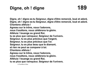 189Digne, oh ! digne
Digne, oh ! digne es-tu Seigneur, digne d'être remercié, loué et adoré.
Digne, oh ! digne es-tu Seigneur, digne d'être remercié, loué et adoré.
Chantons alléluia !
Agneau sur le trône, nous t'adorons,
nous t'exaltons, nous célébrons ta gloire.
Alléluia ! louange au grand Roi,
tu es plus que vainqueur, Seigneur de l'univers.
Seigneur, tu es plus précieux que l'argent,
Seigneur, tu es plus précieux que l'or.
Seigneur, tu es plus beau que le diamant,
et rien ne peut se comparer à toi.
Chantons alléluia !
Agneau sur le trône, nous t'adorons,
nous t'exaltons, nous célébrons ta gloire.
Alléluia ! louange au grand Roi,
tu es plus que vainqueur, Seigneur de l'univers.
© The Word of God
 