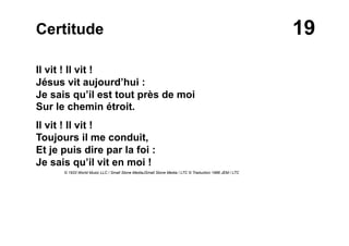 19Certitude
Il vit ! Il vit !
Jésus vit aujourd’hui :
Je sais qu’il est tout près de moi
Sur le chemin étroit.
Il vit ! Il vit !
Toujours il me conduit,
Et je puis dire par la foi :
Je sais qu’il vit en moi !
© 1933 World Music LLC / Small Stone MediaJSmall Stone Media / LTC © Traduction 1986 JEM / LTC
 