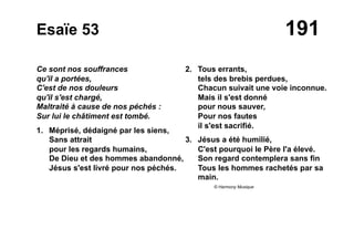 191Esaïe 53
Ce sont nos souffrances
qu'il a portées,
C'est de nos douleurs
qu'il s'est chargé,
Maltraité à cause de nos péchés :
Sur lui le châtiment est tombé.
1. Méprisé, dédaigné par les siens,
Sans attrait
pour les regards humains,
De Dieu et des hommes abandonné,
Jésus s'est livré pour nos péchés.
2. Tous errants,
tels des brebis perdues,
Chacun suivait une voie inconnue.
Mais il s'est donné
pour nous sauver,
Pour nos fautes
il s'est sacrifié.
3. Jésus a été humilié,
C'est pourquoi le Père l'a élevé.
Son regard contemplera sans fin
Tous les hommes rachetés par sa
main.
© Harmony Musique
 